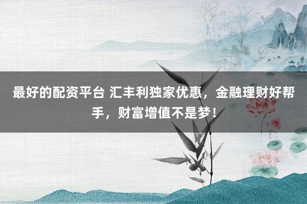 最好的配资平台 汇丰利独家优惠，金融理财好帮手，财富增值不是梦！