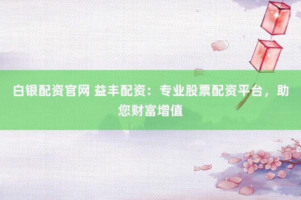 白银配资官网 益丰配资：专业股票配资平台，助您财富增值