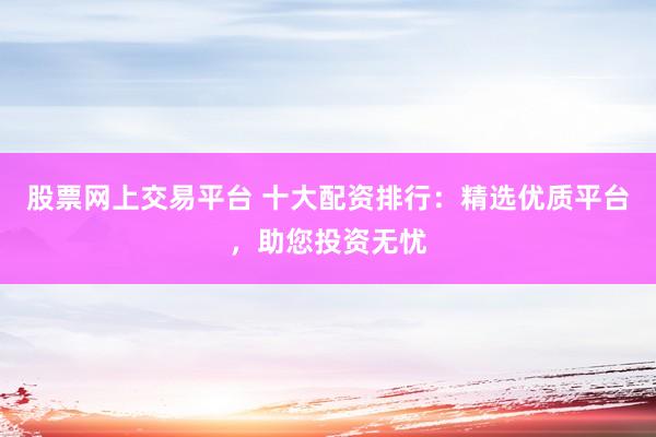 股票网上交易平台 十大配资排行：精选优质平台，助您投资无忧