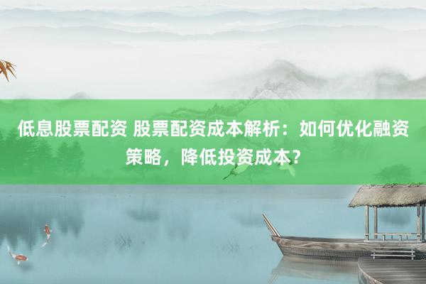 低息股票配资 股票配资成本解析：如何优化融资策略，降低投资成本？
