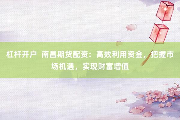 杠杆开户  南昌期货配资：高效利用资金，把握市场机遇，实现财富增值