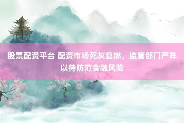 股票配资平台 配资市场死灰复燃，监管部门严阵以待防范金融风险