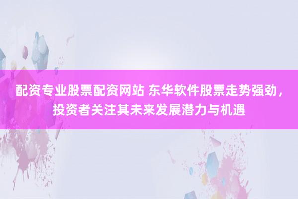配资专业股票配资网站 东华软件股票走势强劲，投资者关注其未来发展潜力与机遇