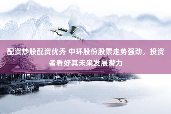 配资炒股配资优秀 中环股份股票走势强劲，投资者看好其未来发展潜力