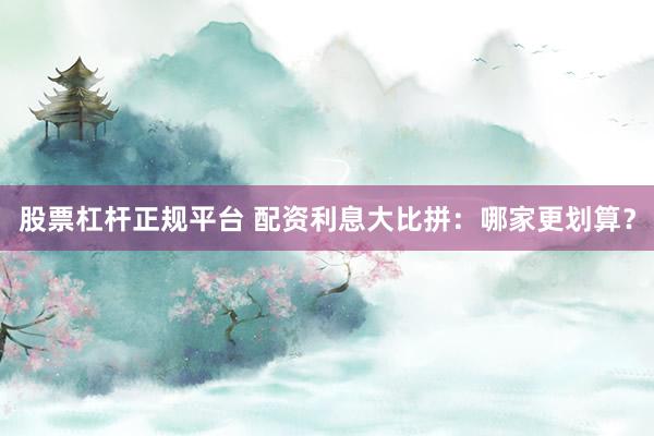 股票杠杆正规平台 配资利息大比拼：哪家更划算？