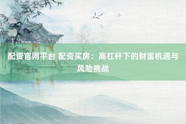 配资官网平台 配资买房：高杠杆下的财富机遇与风险挑战
