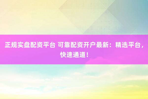 正规实盘配资平台 可靠配资开户最新：精选平台，快速通道！