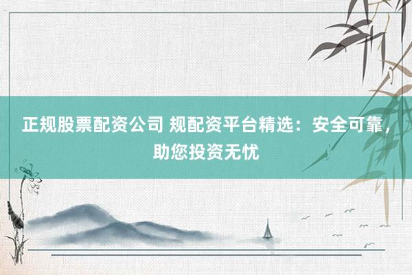 正规股票配资公司 规配资平台精选：安全可靠，助您投资无忧