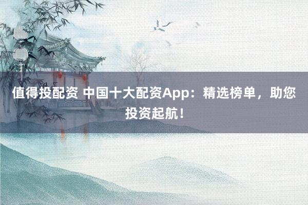 值得投配资 中国十大配资App：精选榜单，助您投资起航！