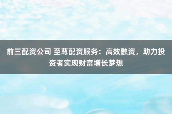 前三配资公司 至尊配资服务：高效融资，助力投资者实现财富增长梦想