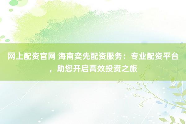 网上配资官网 海南奕先配资服务：专业配资平台，助您开启高效投资之旅