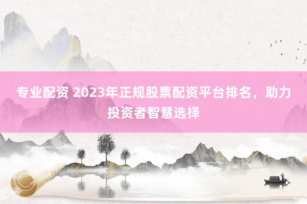 专业配资 2023年正规股票配资平台排名，助力投资者智慧选择