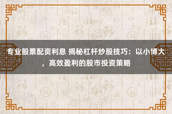专业股票配资利息 揭秘杠杆炒股技巧：以小博大，高效盈利的股市投资策略