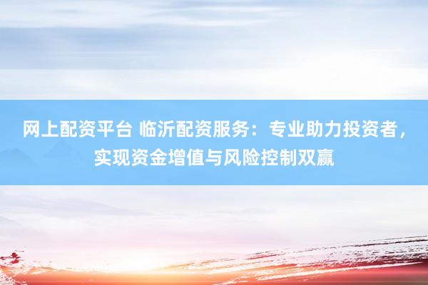网上配资平台 临沂配资服务：专业助力投资者，实现资金增值与风险控制双赢