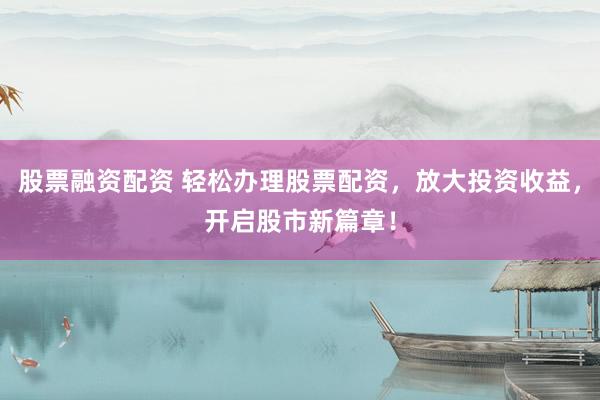 股票融资配资 轻松办理股票配资，放大投资收益，开启股市新篇章！