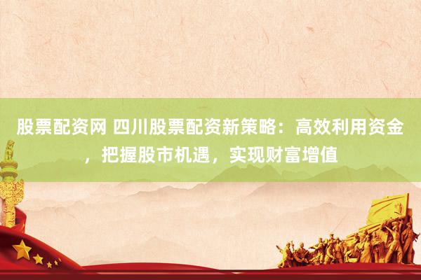 股票配资网 四川股票配资新策略：高效利用资金，把握股市机遇，实现财富增值