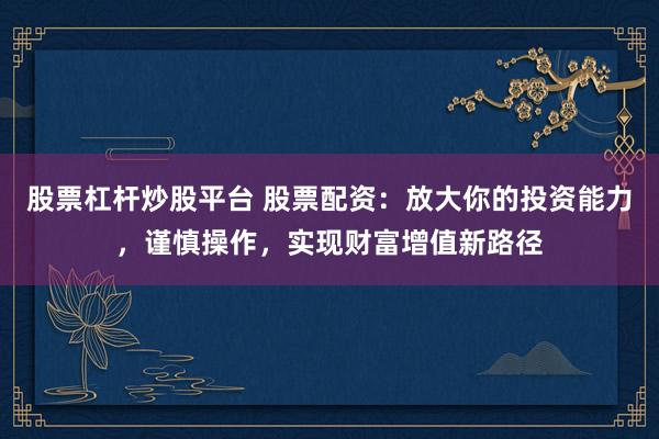 股票杠杆炒股平台 股票配资：放大你的投资能力，谨慎操作，实现财富增值新路径