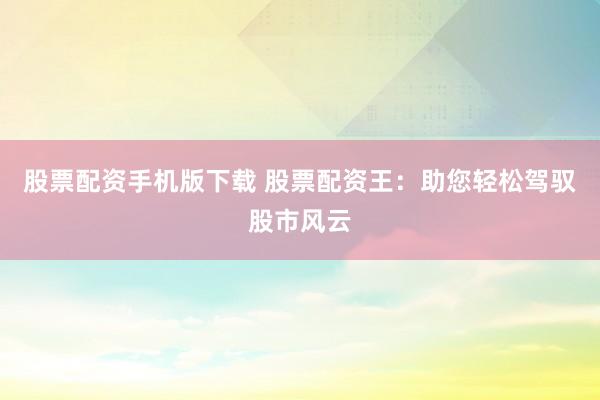 股票配资手机版下载 股票配资王：助您轻松驾驭股市风云