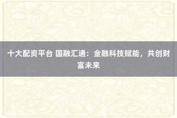 十大配资平台 国融汇通：金融科技赋能，共创财富未来