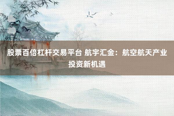 股票百倍杠杆交易平台 航宇汇金：航空航天产业投资新机遇