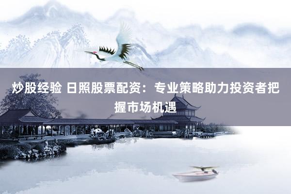 炒股经验 日照股票配资：专业策略助力投资者把握市场机遇