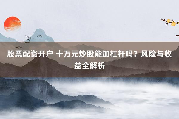 股票配资开户 十万元炒股能加杠杆吗？风险与收益全解析