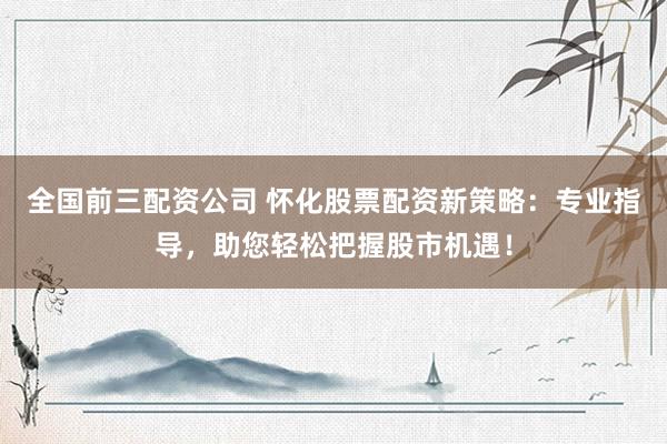 全国前三配资公司 怀化股票配资新策略：专业指导，助您轻松把握股市机遇！