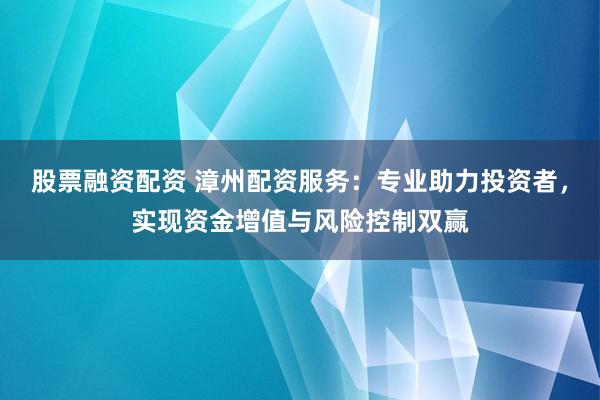 股票融资配资 漳州配资服务：专业助力投资者，实现资金增值与风险控制双赢