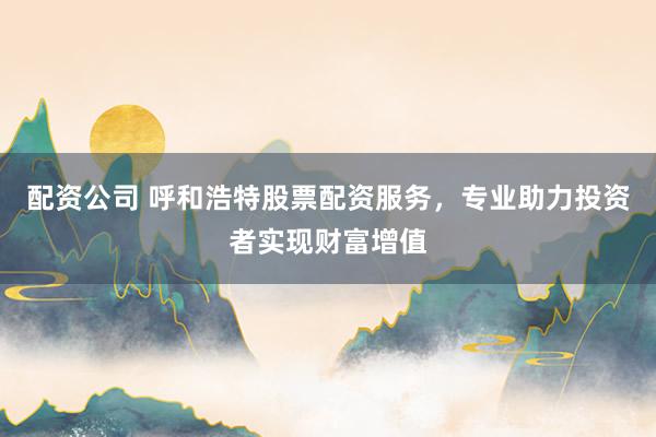 配资公司 呼和浩特股票配资服务，专业助力投资者实现财富增值