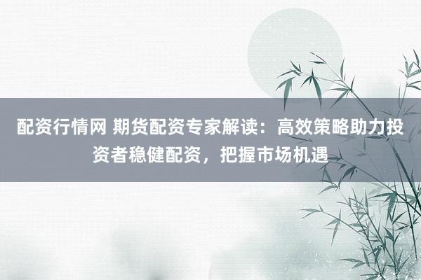 配资行情网 期货配资专家解读：高效策略助力投资者稳健配资，把握市场机遇