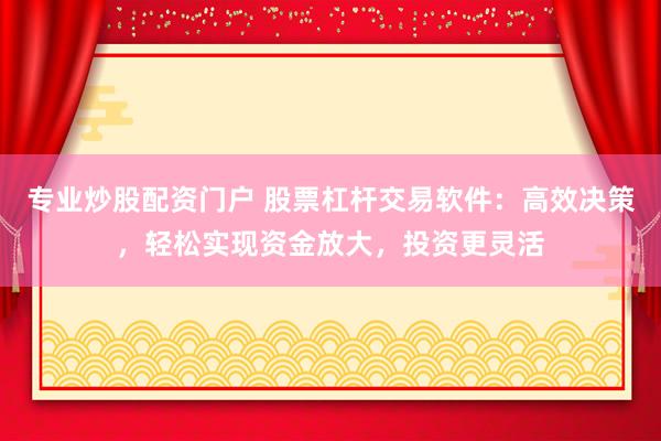 专业炒股配资门户 股票杠杆交易软件：高效决策，轻松实现资金放大，投资更灵活
