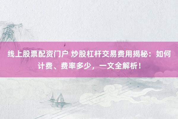 线上股票配资门户 炒股杠杆交易费用揭秘：如何计费、费率多少，一文全解析！
