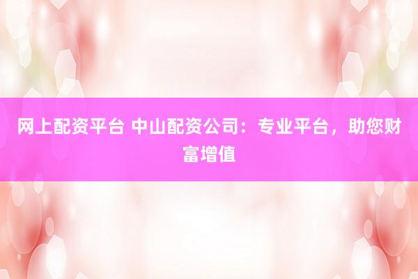 网上配资平台 中山配资公司：专业平台，助您财富增值