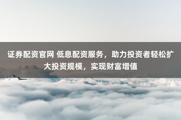 证券配资官网 低息配资服务，助力投资者轻松扩大投资规模，实现财富增值