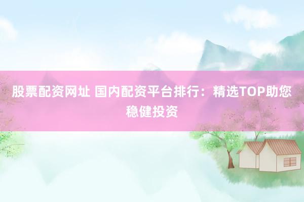 股票配资网址 国内配资平台排行：精选TOP助您稳健投资