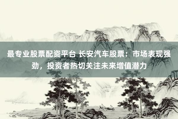 最专业股票配资平台 长安汽车股票：市场表现强劲，投资者热切关注未来增值潜力