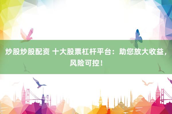 炒股炒股配资 十大股票杠杆平台：助您放大收益，风险可控！