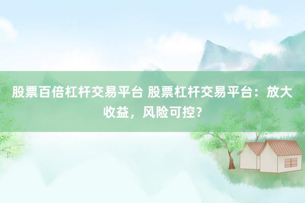 股票百倍杠杆交易平台 股票杠杆交易平台：放大收益，风险可控？