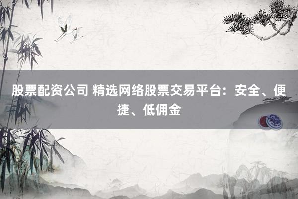 股票配资公司 精选网络股票交易平台：安全、便捷、低佣金