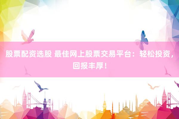 股票配资选股 最佳网上股票交易平台：轻松投资，回报丰厚！