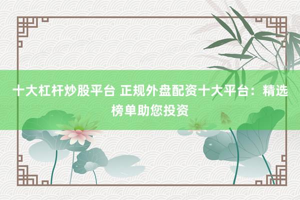 十大杠杆炒股平台 正规外盘配资十大平台：精选榜单助您投资