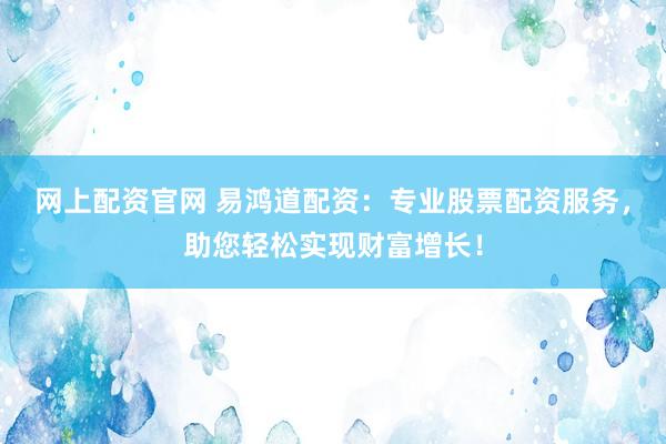 网上配资官网 易鸿道配资：专业股票配资服务，助您轻松实现财富增长！