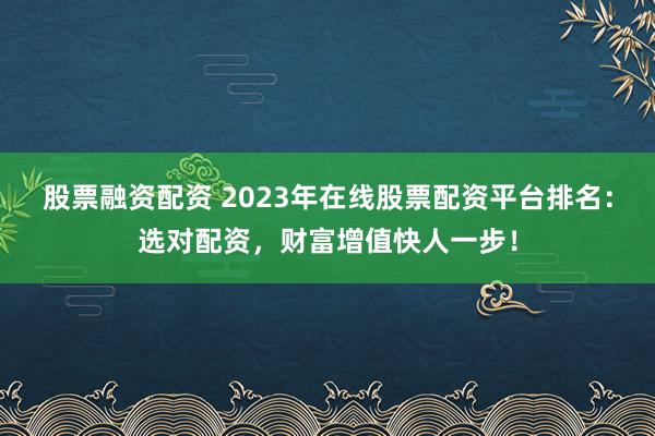 股票融资配资 2023年在线股票配资平台排名：选对配资，财富增值快人一步！