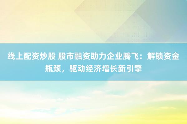 线上配资炒股 股市融资助力企业腾飞：解锁资金瓶颈，驱动经济增长新引擎