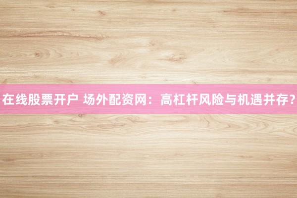 在线股票开户 场外配资网：高杠杆风险与机遇并存？