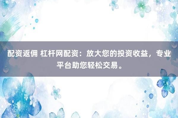 配资返佣 杠杆网配资：放大您的投资收益，专业平台助您轻松交易。