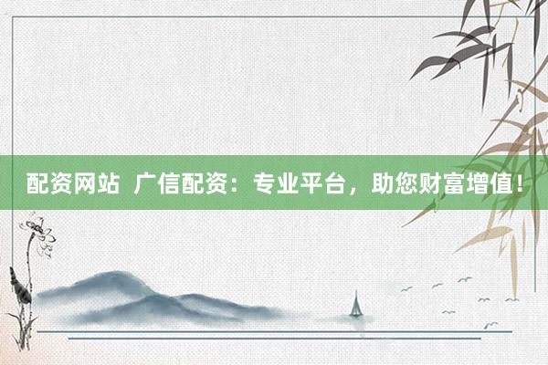 配资网站  广信配资：专业平台，助您财富增值！