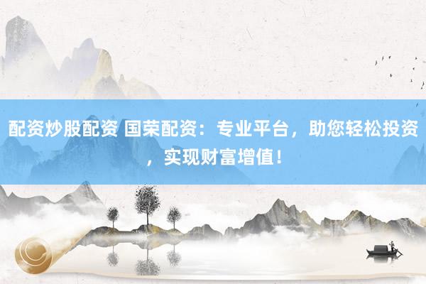 配资炒股配资 国荣配资：专业平台，助您轻松投资，实现财富增值！