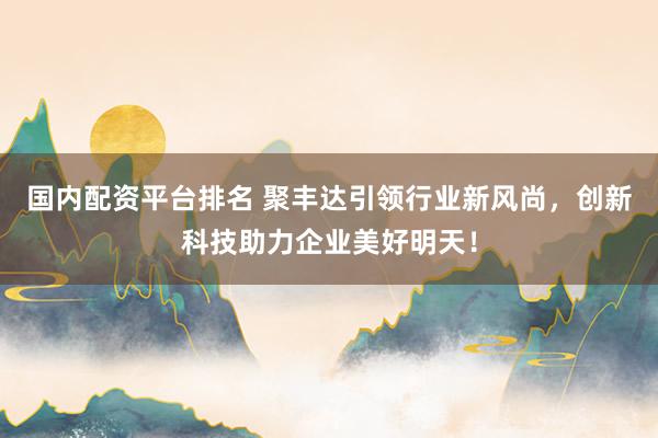 国内配资平台排名 聚丰达引领行业新风尚，创新科技助力企业美好明天！