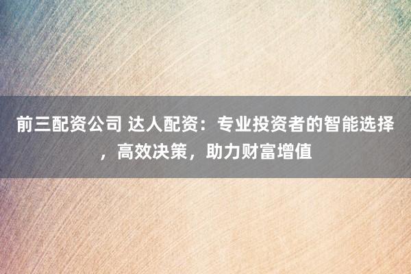 前三配资公司 达人配资：专业投资者的智能选择，高效决策，助力财富增值